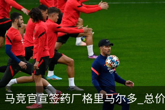 马竞官宣签药厂格里马尔多 总价超2000万欧合同为期4年